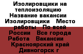 Изолировщики на теплоизоляцию › Название вакансии ­ Изолировщики › Место работы ­ По всей России - Все города Работа » Вакансии   . Красноярский край,Дивногорск г.